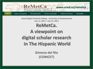 www.uned.es/remetca
Social Digital Scholarly Editing . University of Saskatchewan
July 11, 2013 – July 13, 2013
ReMetCa.
A viewpoint on
digital scholar research
in The Hispanic World
Gimena del Rio
(CONICET)
 