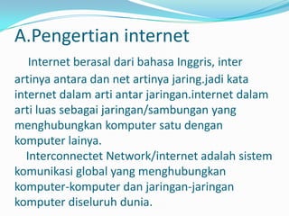 A.Pengertian internet
   Internet berasal dari bahasa Inggris, inter
artinya antara dan net artinya jaring.jadi kata
internet dalam arti antar jaringan.internet dalam
arti luas sebagai jaringan/sambungan yang
menghubungkan komputer satu dengan
komputer lainya.
  Interconnectet Network/internet adalah sistem
komunikasi global yang menghubungkan
komputer-komputer dan jaringan-jaringan
komputer diseluruh dunia.
 