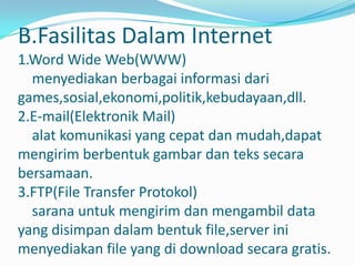 B.Fasilitas Dalam Internet
1.Word Wide Web(WWW)
  menyediakan berbagai informasi dari
games,sosial,ekonomi,politik,kebudayaan,dll.
2.E-mail(Elektronik Mail)
  alat komunikasi yang cepat dan mudah,dapat
mengirim berbentuk gambar dan teks secara
bersamaan.
3.FTP(File Transfer Protokol)
  sarana untuk mengirim dan mengambil data
yang disimpan dalam bentuk file,server ini
menyediakan file yang di download secara gratis.
 