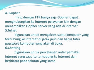4. Gopher
      mirip dengan FTP hanya saja Gopher dapat
menghubungkan ke internet pelayanan lain dengan
menampilkan Gopher server yang ada di internet.
5.Telnet
      digunakan untuk mengakses suatu komputer yang
terhubung ke internet di jarak jauh dan harus tahu
password komputer yang akan di buka.
6.Chatting
      digunakan untuk percakapan antar pemakai
internet yang saat itu terhubung ke internet dan
berbicara pada saluran yang sama.
 