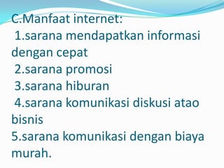 C.Manfaat internet:
1.sarana mendapatkan informasi
dengan cepat
2.sarana promosi
3.sarana hiburan
4.sarana komunikasi diskusi atao
bisnis
5.sarana komunikasi dengan biaya
murah.
 