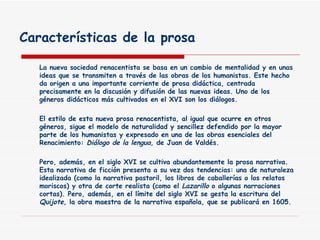 Características de la prosa La nueva sociedad renacentista se basa en un cambio de mentalidad y en unas ideas que se transmiten a través de las obras de los humanistas. Este hecho da origen a una importante corriente de prosa didáctica, centrada precisamente en la discusión y difusión de las nuevas ideas. Uno de los géneros didácticos más cultivados en el XVI son los diálogos. El estilo de esta nueva prosa renacentista, al igual que ocurre en otros géneros, sigue el modelo de naturalidad y sencillez defendido por la mayor parte de los humanistas y expresado en una de las obras esenciales del Renacimiento:  Diálogo de la lengua , de Juan de Valdés. Pero, además, en el siglo XVI se cultiva abundantemente la prosa narrativa. Esta narrativa de ficción presenta a su vez dos tendencias: una de naturaleza idealizada (como la narrativa pastoril, los libros de caballerías o los relatos moriscos) y otra de corte realista (como el  Lazarillo  o algunas narraciones cortas). Pero, además, en el límite del siglo XVI se gesta la escritura del  Quijote , la obra maestra de la narrativa española, que se publicará en 1605. 