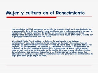 Mujer y cultura en el Renacimiento Los moralistas del XVI esbozaron su versión de la mujer ideal, un icono dominado por la encarnación de la Virgen María, cuya semblanza sobre todo encarnaba la pureza, la honestidad y la buena voluntad. En parte, los moralistas se apropiaron de las descripciones misóginas basadas en la "Instrucción de la mujer christiana", escrita por el pedagogo valenciano Luis Vives en 1523. Vives identificaba "la virginidad, la belleza, la abstinencia y los deberes matrimoniales" como los pináculos de las virtudes de la mujer. Prescribía todo un programa de comportamiento adecuado y forma de vestir para las jóvenes damas, las vírgenes, las adolescentes, las casadas y, finalmente las viudas. Los moralistas de principios de la edad moderna etiquetaron la transgresión de estos rígidos papeles como un mal contra las instituciones de la familia, de otros grupos sociales e incluso del catolicismo. Las sanciones impuestas a las transgresoras variaban: desde las admoniciones, castigos corporales y penitencias hasta la generación de sentimientos de culpa para cada grupo según su edad. 