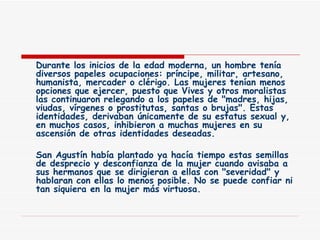 Durante los inicios de la edad moderna, un hombre tenía diversos papeles ocupaciones: príncipe, militar, artesano, humanista, mercader o clérigo. Las mujeres tenían menos opciones que ejercer, puesto que Vives y otros moralistas las continuaron relegando a los papeles de "madres, hijas, viudas, vírgenes o prostitutas, santas o brujas". Estas identidades, derivaban únicamente de su estatus sexual y, en muchos casos, inhibieron a muchas mujeres en su ascensión de otras identidades deseadas. San Agustín había plantado ya hacía tiempo estas semillas de desprecio y desconfianza de la mujer cuando avisaba a sus hermanos que se dirigieran a ellas con "severidad" y hablaran con ellas lo menos posible. No se puede confiar ni tan siquiera en la mujer más virtuosa. 