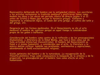 Reencuentro deliberado del hombre con la antigüedad clásica. Los escritores y los artistas rechazaron la tradición medieval y prefirieron tomar como modelo las ideas y las obras del período clásico de Grecia (siglos V al II antes de Cristo) y Roma (que recoge la herencia griega). Volvieron a imponerse la ordenación lógica, el canon del arte griego, el cultivo del latín y del griego, etc.  Desprecio por las formas medievales. En el Renacimiento se dio al arte medieval el nombre de «gótico» porque en aquel tiempo lo consideraban propio de los godos o bárbaros.  Consideración del hombre como centro de la reflexión y de las preocupaciones (humanismo), a diferencia de la Edad Media, que tuvo a Dios como eje de toda actividad intelectual (teocentrismo). El hombre del Renacimiento se llamó a sí mismo humanista, y consideraba que el arte, la literatura y la música debían reflejar también sus problemas, sentimientos y aspiraciones, abandonando el tema exclusivamente religioso.  Visión optimista del hombre y de la naturaleza. La recuperación de la filosofía platónica trajo como consecuencia la búsqueda de la armonía y de la proporción. La preocupación por el hombre tuvo como efecto un arte humanizado. 