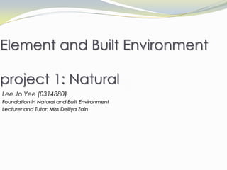 Element and Built Environment
project 1: Natural
Lee Jo Yee (0314880)
Foundation in Natural and Built Environment
Lecturer and Tutor: Miss Delliya Zain
 