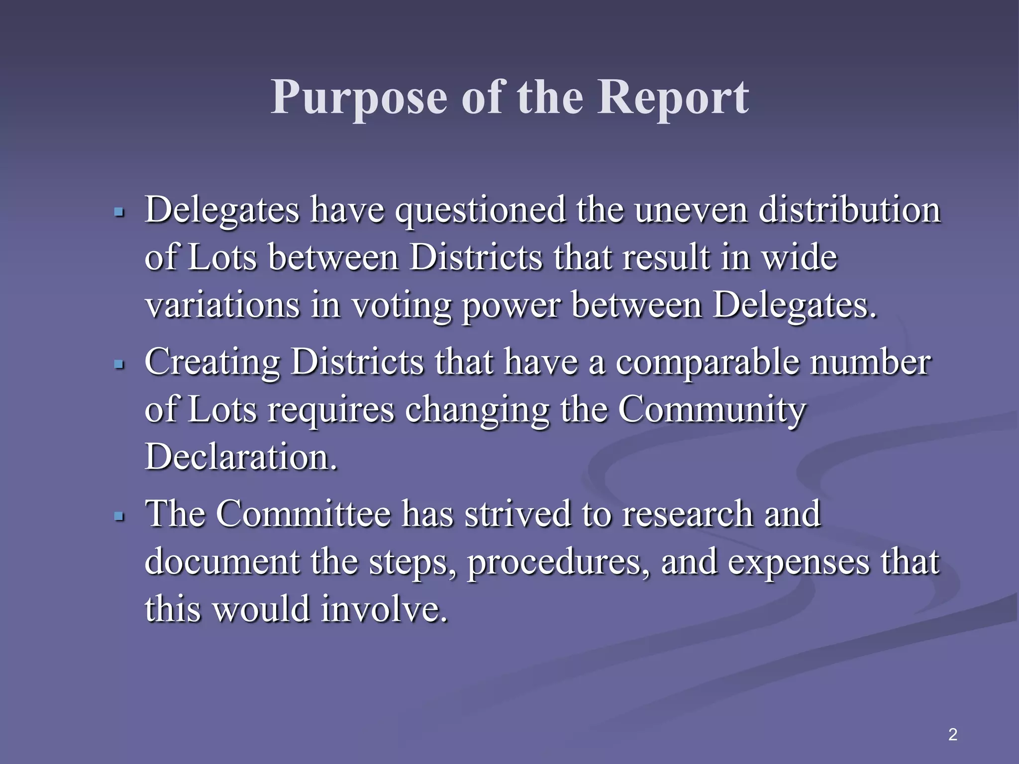 Purpose of the Report
 Delegates have questioned the uneven distribution
of Lots between Districts that result in wide
variations in voting power between Delegates.
 Creating Districts that have a comparable number
of Lots requires changing the Community
Declaration.
 The Committee has strived to research and
document the steps, procedures, and expenses that
this would involve.
2
 