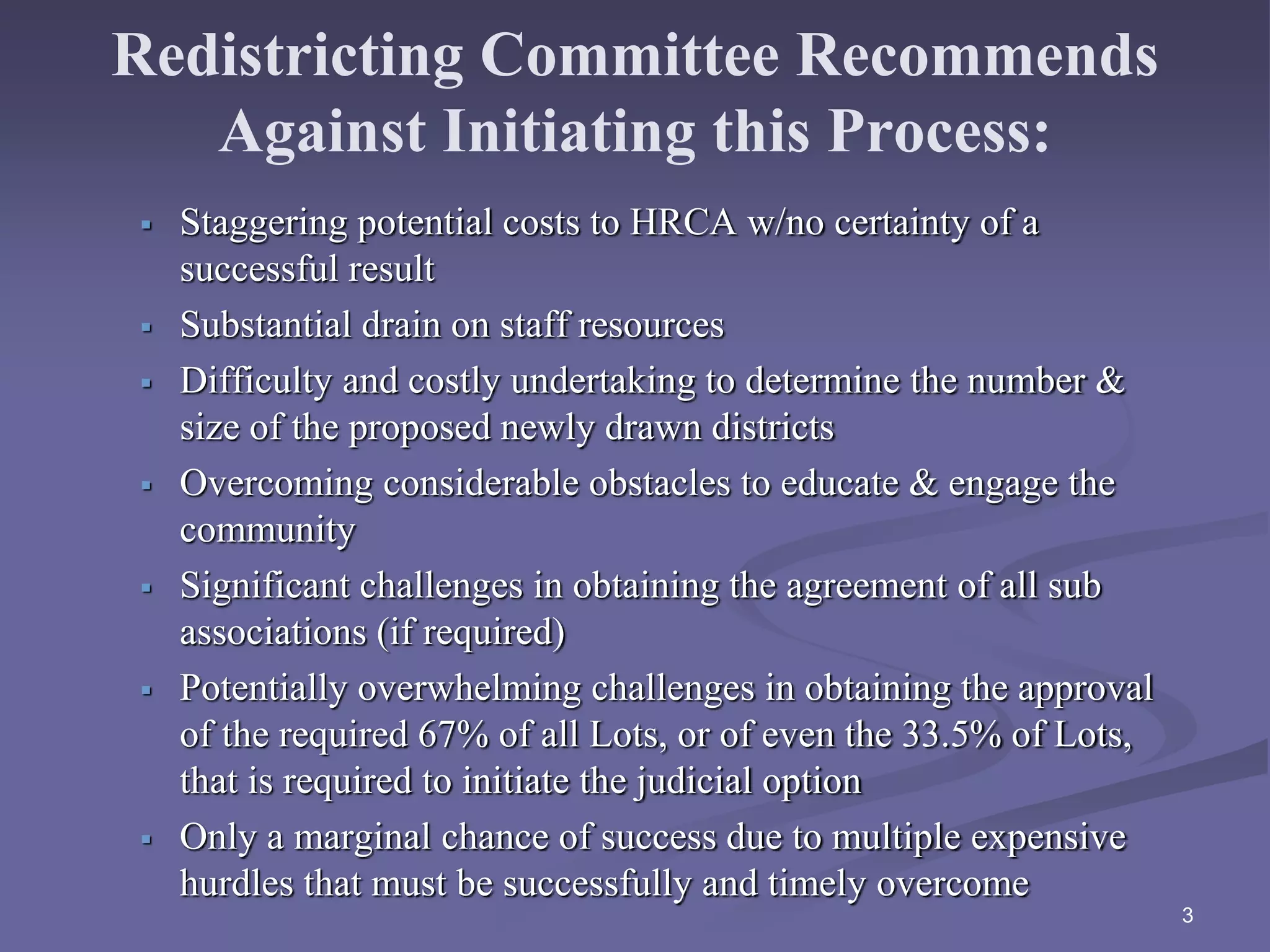 Redistricting Committee Recommends
Against Initiating this Process:
 Staggering potential costs to HRCA w/no certainty of a
successful result
 Substantial drain on staff resources
 Difficulty and costly undertaking to determine the number &
size of the proposed newly drawn districts
 Overcoming considerable obstacles to educate & engage the
community
 Significant challenges in obtaining the agreement of all sub
associations (if required)
 Potentially overwhelming challenges in obtaining the approval
of the required 67% of all Lots, or of even the 33.5% of Lots,
that is required to initiate the judicial option
 Only a marginal chance of success due to multiple expensive
hurdles that must be successfully and timely overcome
3
 