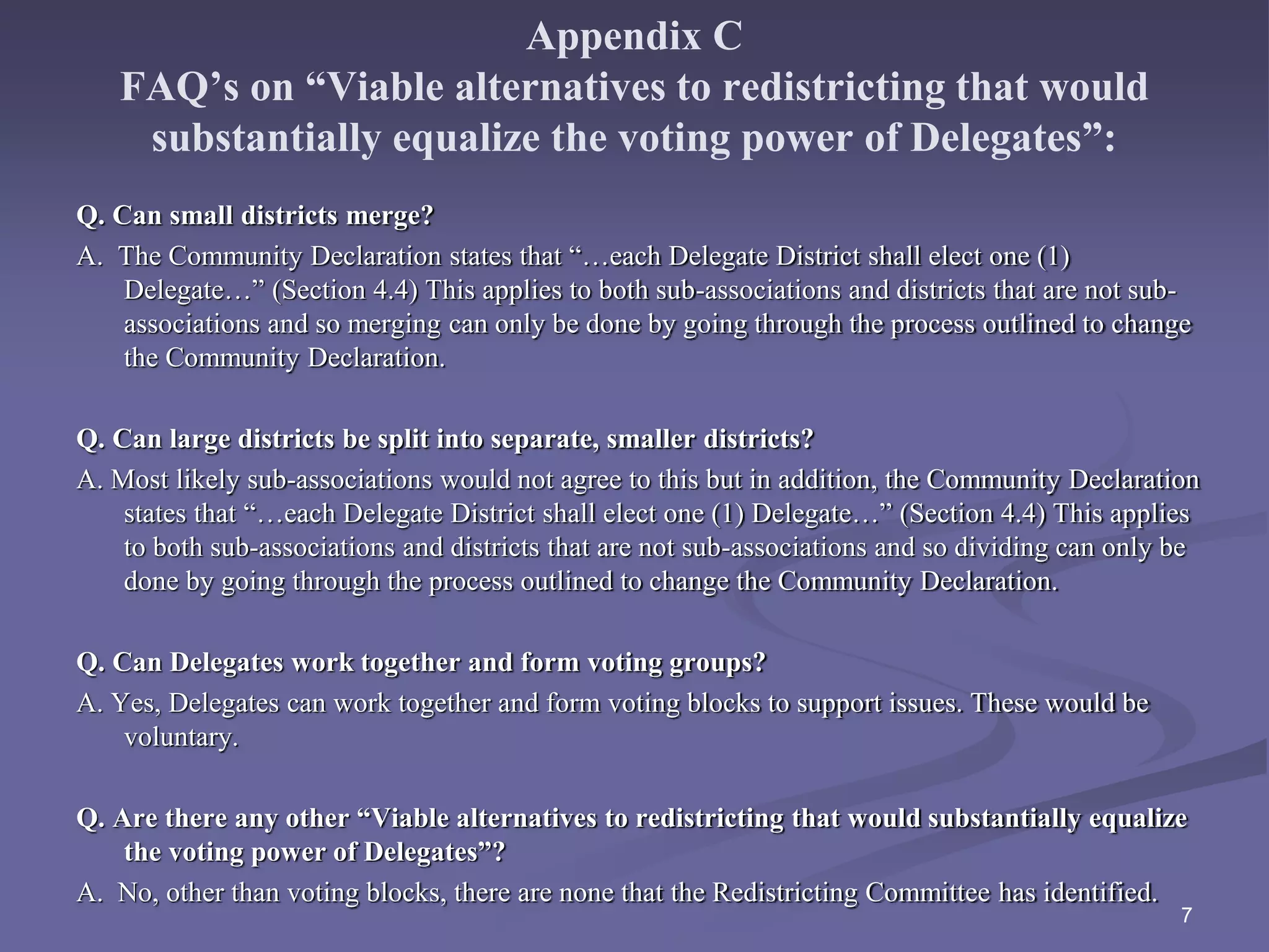 Appendix C
FAQ’s on “Viable alternatives to redistricting that would
substantially equalize the voting power of Delegates”:
Q. Can small districts merge?
A. The Community Declaration states that “…each Delegate District shall elect one (1)
Delegate…” (Section 4.4) This applies to both sub-associations and districts that are not sub-
associations and so merging can only be done by going through the process outlined to change
the Community Declaration.
Q. Can large districts be split into separate, smaller districts?
A. Most likely sub-associations would not agree to this but in addition, the Community Declaration
states that “…each Delegate District shall elect one (1) Delegate…” (Section 4.4) This applies
to both sub-associations and districts that are not sub-associations and so dividing can only be
done by going through the process outlined to change the Community Declaration.
Q. Can Delegates work together and form voting groups?
A. Yes, Delegates can work together and form voting blocks to support issues. These would be
voluntary.
Q. Are there any other “Viable alternatives to redistricting that would substantially equalize
the voting power of Delegates”?
A. No, other than voting blocks, there are none that the Redistricting Committee has identified.
7
 