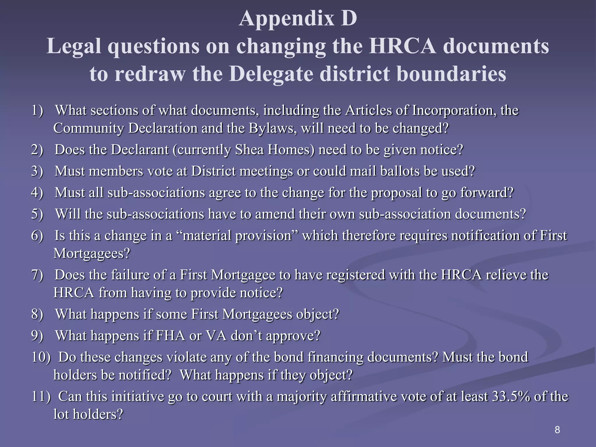Appendix D
Legal questions on changing the HRCA documents
to redraw the Delegate district boundaries
1) What sections of what documents, including the Articles of Incorporation, the
Community Declaration and the Bylaws, will need to be changed?
2) Does the Declarant (currently Shea Homes) need to be given notice?
3) Must members vote at District meetings or could mail ballots be used?
4) Must all sub-associations agree to the change for the proposal to go forward?
5) Will the sub-associations have to amend their own sub-association documents?
6) Is this a change in a “material provision” which therefore requires notification of First
Mortgagees?
7) Does the failure of a First Mortgagee to have registered with the HRCA relieve the
HRCA from having to provide notice?
8) What happens if some First Mortgagees object?
9) What happens if FHA or VA don’t approve?
10) Do these changes violate any of the bond financing documents? Must the bond
holders be notified? What happens if they object?
11) Can this initiative go to court with a majority affirmative vote of at least 33.5% of the
lot holders?
8
 
