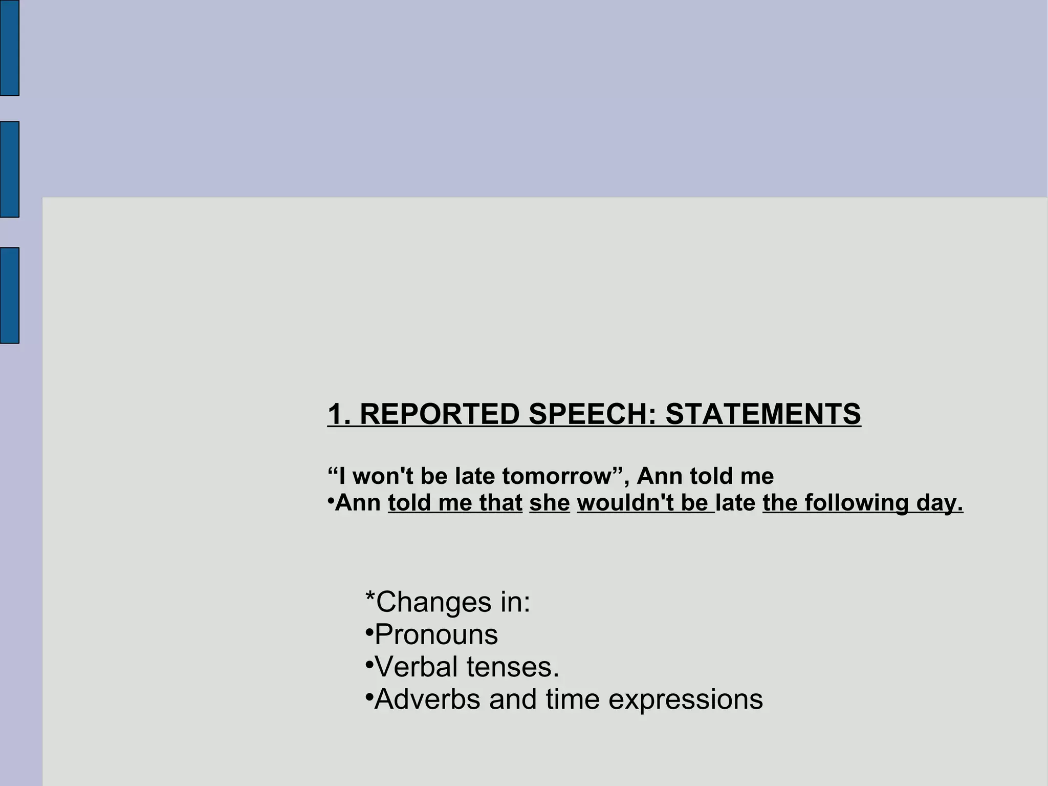 1. REPORTED SPEECH: STATEMENTS “ I won't be late tomorrow”, Ann told me Ann  told me that   she   wouldn't be  late  the following day. *Changes in: Pronouns Verbal tenses. Adverbs and time expressions 