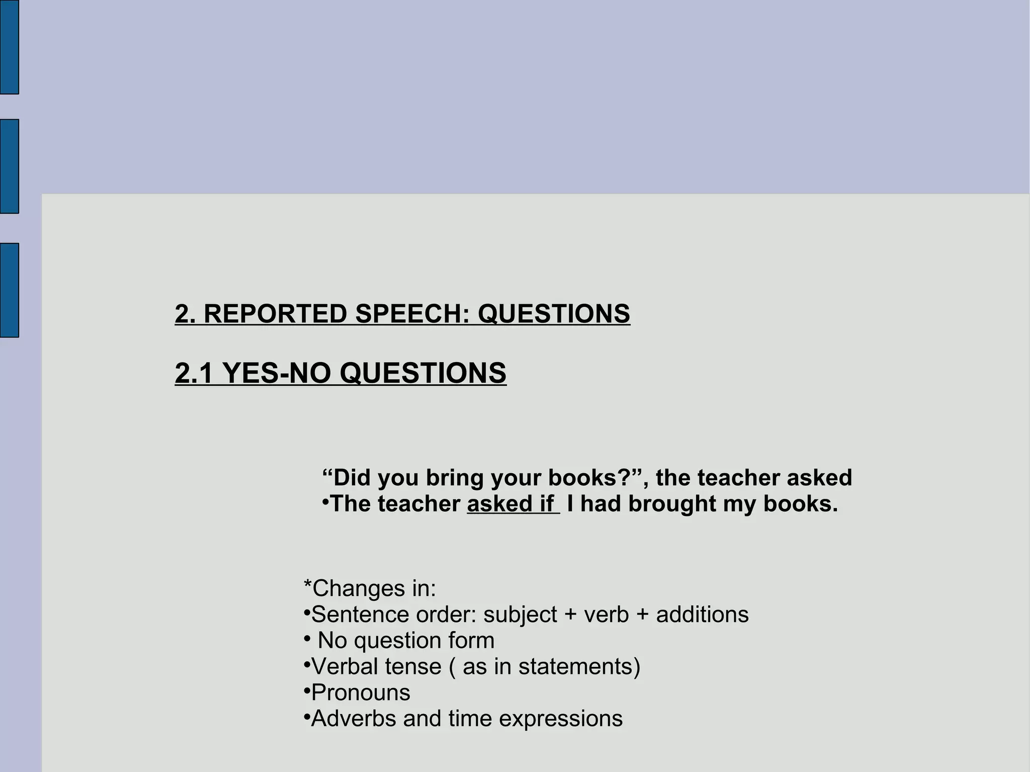 2. REPORTED SPEECH: QUESTIONS 2.1 YES-NO QUESTIONS “ Did you bring your books?”, the teacher asked The teacher  asked if  I had brought my books. *Changes in: Sentence order: subject + verb + additions No question form Verbal tense ( as in statements)‏ Pronouns Adverbs and time expressions 