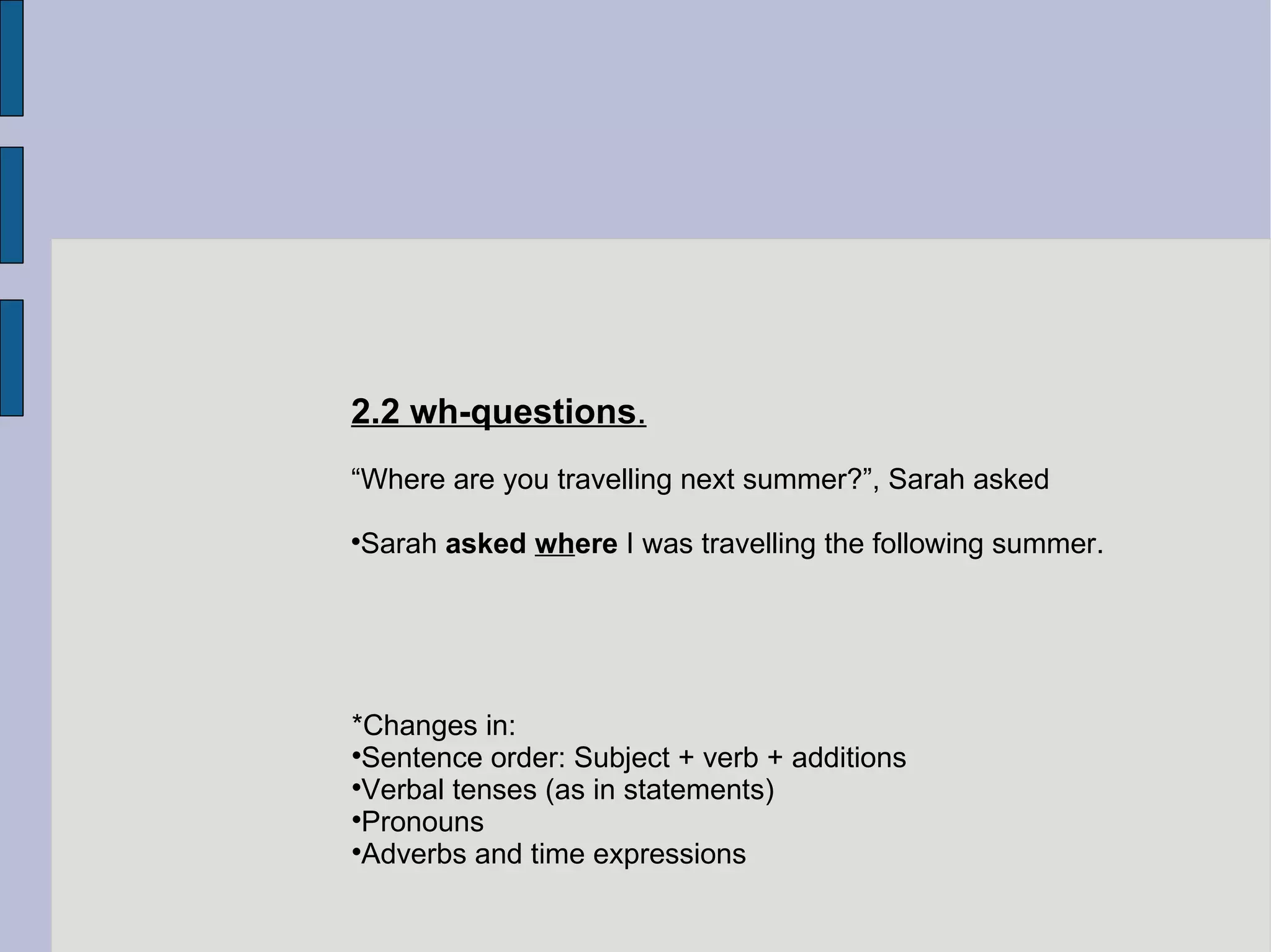 2.2 wh-questions . “ Where are you travelling next summer?”, Sarah asked Sarah  asked  wh ere  I was travelling the following summer. *Changes in: Sentence order: Subject + verb + additions Verbal tenses (as in statements)‏ Pronouns Adverbs and time expressions  