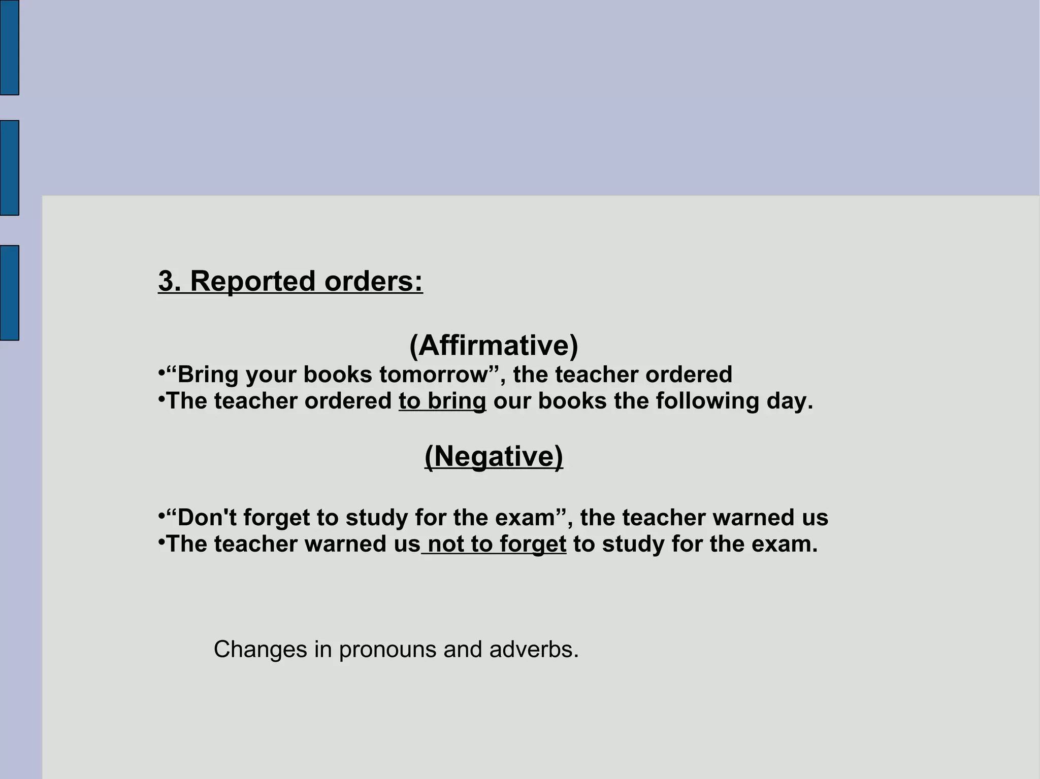 3. Reported orders: (Affirmative)‏ “ Bring your books tomorrow”, the teacher ordered  The teacher ordered  to bring  our books the following day. (Negative)‏ “ Don't forget to study for the exam”, the teacher warned us The teacher warned us  not to forget  to study for the exam. Changes in pronouns and adverbs. 