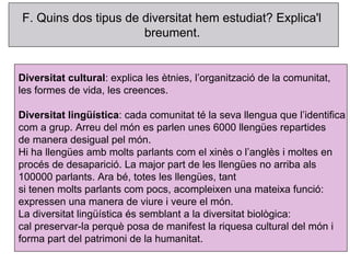 F. Quins dos tipus de diversitat hem estudiat? Explica'l
                      breument.


Diversitat cultural: explica les ètnies, l’organització de la comunitat,
les formes de vida, les creences.

Diversitat lingüística: cada comunitat té la seva llengua que l’identifica
com a grup. Arreu del món es parlen unes 6000 llengües repartides
de manera desigual pel món.
Hi ha llengües amb molts parlants com el xinès o l’anglès i moltes en
procés de desaparició. La major part de les llengües no arriba als
100000 parlants. Ara bé, totes les llengües, tant
si tenen molts parlants com pocs, acompleixen una mateixa funció:
expressen una manera de viure i veure el món.
La diversitat lingüística és semblant a la diversitat biològica:
cal preservar-la perquè posa de manifest la riquesa cultural del món i
forma part del patrimoni de la humanitat.
 