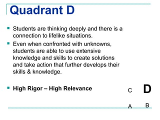 Quadrant D
   Students are thinking deeply and there is a
    connection to lifelike situations.
   Even when confronted with unknowns,
    students are able to use extensive
    knowledge and skills to create solutions
    and take action that further develops their
    skills & knowledge.

   High Rigor – High Relevance                   C   D
                                                  A   B
 