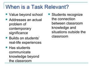 When is a Task Relevant?
   Value beyond school        Students recognize
   Addresses an actual         the connection
    problem of                  between classroom
    contemporary                knowledge and
    significance                situations outside the
                                classroom
   Builds on students’
    real-life experiences
   Has students
    communicate
    knowledge beyond
    the classroom
 