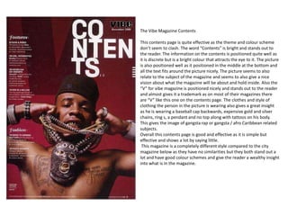 The Vibe Magazine Contents

This contents page is quite effective as the theme and colour scheme
don’t seem to clash. The word “Contents” is bright and stands out to
the reader. The information on the contents is positioned quite well as
it is discrete but is a bright colour that attracts the eye to it. The picture
is also positioned well as it positioned in the middle at the bottom and
all the text fits around the picture nicely. The picture seems to also
relate to the subject of the magazine and seems to also give a nice
vision about what the magazine will be about and hold inside. Also the
“V” for vibe magazine is positioned nicely and stands out to the reader
and almost gives it a trademark as on most of their magazines there
are “V” like this one on the contents page. The clothes and style of
clothing the person in the picture is wearing also gives a great insight
as he is wearing a baseball cap backwards, expensive gold and silver
chains, ring s, a pendant and no top along with tattoos on his body.
This gives the image of gangsta rap or gangsta / afro Caribbean related
subjects.
Overall this contents page is good and effective as it is simple but
effective and shows a lot by saying little.
 This magazine is a completely different style compared to the city
magazine below as they have no similarities but they both stand out a
lot and have good colour schemes and give the reader a wealthy insight
into what is in the magazine.
 