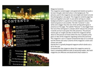 Magazine Contents
This magazine content page is very good and stands out quite a
lot even though a dark dull colour is the background. The
pictures used in the magazine are very bright and stand out and
the photography is very good. This magazine contents page has
been put together very well. It uses white writing on a black
background which is a great mix as there opposite colours that
stand out great on one another. The title “contents” is also
white and is bigger than the rest of the writing which gives it
presence on the page. The subtitle “features” is also bigger than
the rest of the writing but is a brown which reduces the amount
it stands out but it also gives this title presence. The pictures
chosen give an insight and idea of what the magazine will be
about as the pictures all show either the city or people so this
gives an idea of the magazine regarding community and land.
This magazine is set in a typical conventional way as it is vertical
but the theme and colour scheme of this magazine is done and
chosen very well.
Overall this is a greatly designed magazine which stands out a
lot to the user.
Compared the vibe magazine above this magazine seems to
have a completely different style of attracting readers. But both
magazines are effective and would both draw readers in.
 