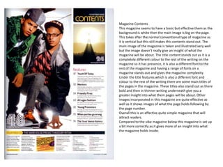 Magazine Contents
This magazine seems to have a basic but effective them as the
background is white then the main image is big on the page.
This takes after the normal conventional type of magazine as
it is vertical but this still makes this contents stand out. The
main image of the magazine is taken and illustrated very well
but the image doesn’t really give an insight of what the
magazine will be about. The title content stands out as it is a
completely different colour to the rest of the writing on the
magazine so it has presence, it is also a different font to the
rest of the magazine and having a range of fonts on a
magazine stands out and gives the magazine complexity.
Under the title features which is also a different font and
colour to the rest of the writing there are some main titles of
the pages in the magazine. These titles also stand out as there
bold and then in thinner writing underneath give you a
greater insight into what them pages will be about. Other
images incorporated in this magazine are quite effective as
well as it shows images of what the page holds following by
the page number.
Overall this is an effective quite simple magazine that will
attract readers.
Compared to the vibe magazine below this magazine is set up
a bit more correctly as it gives more of an insight into what
the magazine holds inside.
 