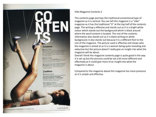 Vibe Magazine Contents 2

This contents page portrays the traditional conventional type of
magazine as it is vertical. You can tell this magazine is a “vibe”
magazine as it has the traditional “V” at the top half of the contents
page. The writing is effective and stands out as it is a bright white
colour which stands out the background which is black around
where the word content is located. The rest of the contents
information also stands out as it is black writing on white
background; it also stands out because it is a different font to the
rest of the magazine. The picture used is effective and shows who
the magazine is aimed at as it is a woman being quite revealing and
seductive but the picture doesn’t really give an insight into what the
magazine will be about.
Overall I think this magazine contents page is quite good in the way
it is set up but the pictures could be set a bit more different and
effectively as it could give more of an insight into what the
magazine is about.

Compared to the magazine above this magazine has more presence
as it is simple and effective.
 