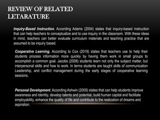 REVIEW OF RELATED
LETARATURE
Inquiry-Based Instruction. According Adams (2004) states that inquiry-based instruction
that can help teachers to conceptualize and to use inquiry in the classroom. With these ideas
in mind, teachers can better evaluate curriculum materials and teaching practice that are
assumed to be inquiry based.
Cooperative Learning. According to Cox (2019) states that teachers use to help their
students process information more quickly by having them work in small groups to
accomplish a common goal. Jacobs (2008) students learn not only the subject matter, but
interpersonal skills and how to work. In terms students are taught skills of communication
Leadership, and conflict management during the early stages of cooperative learning
sessions.
Personal Development. According Ashwin (2009) states that can help students improve
awareness and identity, develop talents and potential, build human capital and facilitate
employability, enhance the quality of life and contribute to the realization of dreams and
aspiration.
 