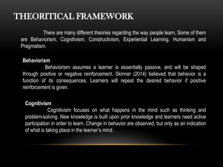 THEORITICAL FRAMEWORK
There are many different theories regarding the way people learn, Some of them
are Behaviorism, Cognitivism, Constructivism, Experiential Learning, Humanism and
Pragmatism.
Behaviorism
Behaviorism assumes a learner is essentially passive, and will be shaped
through positive or negative reinforcement. Skinner (2014) believed that behavior is a
function of its consequences. Learners will repeat the desired behavior if positive
reinforcement is given.
Cognitivism
Cognitivism focuses on what happens in the mind such as thinking and
problem-solving. New knowledge is built upon prior knowledge and learners need active
participation in order to learn. Change in behavior are observed, but only as an indication
of what is taking place in the learner’s mind.
 