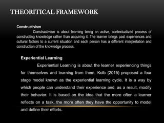 THEORITICAL FRAMEWORK
Constructivism
Constructivism is about learning being an active, contextualized process of
constructing knowledge rather than acquiring it. The learner brings past experiences and
cultural factors to a current situation and each person has a different interpretation and
construction of the knowledge process.
Experiential Learning
Experiential Learning is about the learner experiencing things
for themselves and learning from them, Kolb (2015) proposed a four
stage model known as the experiential learning cycle. It is a way by
which people can understand their experience and, as a result, modify
their behavior. It is based on the idea that the more often a learner
reflects on a task, the more often they have the opportunity to model
and define their efforts.
 