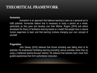 Humanism
Humanism is an approach that believes learning is seen as a personal act to
fulfill potential. Humanists believe that is necessary to study a person as a whole,
particularly as they grow and develop over their lifetime. Rogers (2016) and others
developed the theory of facilitative learning based on a belief that people have a natural
human eagerness to learn and that learning involves changing your own concept of
yourself.
THEORITICAL FRAMEWORK
Pragmatism
John Dewey (2016) believed that formal schooling was falling short of its
potential. He emphasized facilitating learning promoting various activities rather than by
using a traditional teacher-focused method. He believed that learners learn more from
guided experiences than form authoritarian instruction.
 