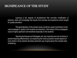 SIGNIFICANCE OF THE STUDY
Learning is the aspects of development that connotes modification of
behavior, skills and knowledge that results from practice and experience which bought
for quality education.
The generalization of the present study would be a great contribution to the
vast knowledge in relation with students and teachers. Vital results of this investigation
could of highly significant and beneficial especially to the students.
Teaching techniques and Strategies are very important and can enhance or
prevent teaching effectiveness, but explaining the most successful results depend on
many factors. Every teacher develops particular way of going about the complex task
of teaching.
 