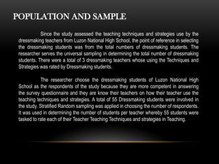 POPULATION AND SAMPLE
Since the study assessed the teaching techniques and strategies use by the
dressmaking teachers from Luzon National High School, the point of reference in selecting
the dressmaking students was from the total numbers of dressmaking students. The
researcher serves the universal sampling in determining the total number of dressmaking
students. There were a total of 3 dressmaking teachers whose using the Techniques and
Strategies was rated by Dressmaking students.
The researcher choose the dressmaking students of Luzon National High
School as the respondents of the study because they are more competent in answering
the survey questionnaire and they are know their teachers on how their teacher use the
teaching techniques and strategies. A total of 55 Dressmaking students were involved in
the study. Stratified Random sampling was applied in choosing the number of respondents.
It was used in determining the number of students per teacher whereby 55 students were
tasked to rate each of their Teacher Teaching Techniques and strategies in Teaching.
 