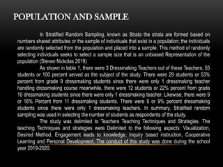 In Stratified Random Sampling, known as Strata the strata are formed based on
numbers shared attributes or the sample of individuals that exist in a population; the individuals
are randomly selected from the population and placed into a sample. This method of randomly
selecting individuals seeks to select a sample size that is an unbiased Representation of the
population (Steven Nickolas 2019)
As shown in table 1, there were 3 Dressmaking Teachers out of these Teachers, 55
students or 100 percent served as the subject of the study. There were 29 students or 53%
percent from grade 9 dressmaking students since there were only 1 dressmaking teacher
handling dressmaking course meanwhile, there were 12 students or 22% percent from grade
10 dressmaking students since there were only 1 dressmaking teacher. Likewise, there were 9
or 16% Percent from 11 dressmaking students. There were 5 or 9% percent dressmaking
students since there were only 1 dressmaking teachers. In summary, Stratified random
sampling was used in selecting the number of students as respondents of the study.
The study was delimited to Teachers Teaching Techniques and Strategies. The
teaching Techniques and strategies were Delimited to the following aspects: Visualization,
Desired Method, Engagement leads to knowledge, Inquiry based instruction, Cooperative
Learning and Personal Development. The conduct of this study was done during the school
year 2019-2020.
POPULATION AND SAMPLE
 