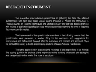 RESEARCH INSTRUMENT
The researcher used adapted questionnaire in gathering the data. The adapted
questionnaire was from Mary Rose Dancel Castro, Precious D. Andres and Mark-Jhon R.
Prestoza (2018) on Teaching Techniques and Strategies Study the test was designed for use
with respect to basic need satisfaction scale which was used to determine the level of Teaching
Techniques and Strategies.
The improvement of the questionnaire was done in the following manner first, the
questionnaire were presented to teacher Sitoy for the comments and suggestions for
improvement and Refinement. Second, after the instrument and checked and approved. Then
we conduct the survey to the 55 Dressmaking students of Luzon National High School.
The rating scale used in evaluating the response of the respondents is as follows:
The scoring guide in the analysis of the responses on the teaching techniques and strategies
was categorized into five levels. The scale is as follows:
 