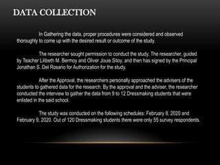 DATA COLLECTION
In Gathering the data, proper procedures were considered and observed
thoroughly to come up with the desired result or outcome of the study.
The researcher sought permission to conduct the study. The researcher, guided
by Teacher Lilibeth M. Bermoy and Oliver Jouie Sitoy, and then has signed by the Principal
Jonathan S. Del Rosario for Authorization for the study.
After the Approval, the researchers personally approached the advisers of the
students to gathered data for the research. By the approval and the adviser, the researcher
conducted the interview to gather the data from 9 to 12 Dressmaking students that were
enlisted in the said school.
The study was conducted on the following schedules: February 8, 2020 and
February 9, 2020. Out of 120 Dressmaking students there were only 55 survey respondents.
 