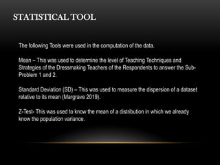 STATISTICAL TOOL
The following Tools were used in the computation of the data.
Mean – This was used to determine the level of Teaching Techniques and
Strategies of the Dressmaking Teachers of the Respondents to answer the Sub-
Problem 1 and 2.
Standard Deviation (SD) – This was used to measure the dispersion of a dataset
relative to its mean (Margrave 2019).
Z-Test- This was used to know the mean of a distribution in which we already
know the population variance.
 