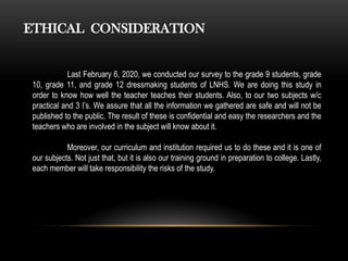 ETHICAL CONSIDERATION
Last February 6, 2020, we conducted our survey to the grade 9 students, grade
10, grade 11, and grade 12 dressmaking students of LNHS. We are doing this study in
order to know how well the teacher teaches their students. Also, to our two subjects w/c
practical and 3 I’s. We assure that all the information we gathered are safe and will not be
published to the public. The result of these is confidential and easy the researchers and the
teachers who are involved in the subject will know about it.
Moreover, our curriculum and institution required us to do these and it is one of
our subjects. Not just that, but it is also our training ground in preparation to college. Lastly,
each member will take responsibility the risks of the study.
 