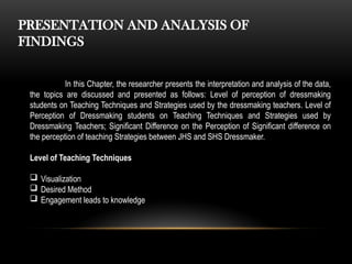 PRESENTATION AND ANALYSIS OF
FINDINGS
In this Chapter, the researcher presents the interpretation and analysis of the data,
the topics are discussed and presented as follows: Level of perception of dressmaking
students on Teaching Techniques and Strategies used by the dressmaking teachers. Level of
Perception of Dressmaking students on Teaching Techniques and Strategies used by
Dressmaking Teachers; Significant Difference on the Perception of Significant difference on
the perception of teaching Strategies between JHS and SHS Dressmaker.
Level of Teaching Techniques
 Visualization
 Desired Method
 Engagement leads to knowledge
 