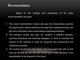 Recommendation
Based on the findings and conclusions of the study
recommendation are given
1. The school administration should also give the dressmaking teachers
the opportunity to attend conference to keep them updated and they can
get more information about dressmaking subject/specialization.
2. The teachers should also give the students a different activities,
teaching techniques and teaching strategies, in order to mountain the
interest of the students in order for preparing their assessment and
individual successful
3. The student should study their lesson, and encouraged their self, so that
they can do their job will, also they should give a high education in the
specialization to be prepared in the future.
 