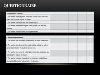 QUESTIONNAIRE
B. Cooperative Learning
1. The teacher employs games in activities such as 4 pics one word,
guess what, quiz bee, zigsaw puzzle etc.
2. The teacher uses word relay after the discussion.
3. The teacher employs moving test during quizzes, unit test and
other test.
4. The teacher assists students in doing their works.
C. Personal development
1. The teacher uses modules in disseminating the ideas or the lesson.
2. The teacher uses demonstrates actual drafting, cutting, lay outing
demonstration before the students do their work.
3. The teacher uses semantic webbing and presenting, explaining, and
elaborating the topic or the lesson.
4. The teacher motivates the students by giving them credits if they
accomplished the task or activity before the deadline.
 