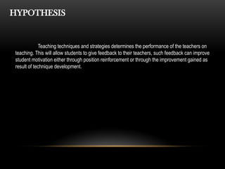 HYPOTHESIS
Teaching techniques and strategies determines the performance of the teachers on
teaching. This will allow students to give feedback to their teachers, such feedback can improve
student motivation either through position reinforcement or through the improvement gained as
result of technique development.
 