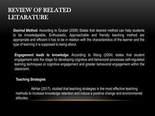 REVIEW OF RELATED
LETARATURE
Desired Method. According to Gruber (2006) States that desired method can help students
to be knowledgeable, Enthusiastic, Approachable and friendly teaching method are
appropriate and efficient it has to be in relation with the characteristics of the learner and the
type of learning it is supposed to being about.
Engagement leads to knowledge. According to Wang (2004) states that student
engagement sets the stage for developing cognitive and behavioral processes self-regulated
learning techniques or cognitive engagement and greater behavioral engagement within the
classroom.
Teaching Strategies
Akhtar (2017), studied that teaching strategies is the most effective teaching
methods to increase knowledge retention and induce a positive change and environmental
attitudes.
 