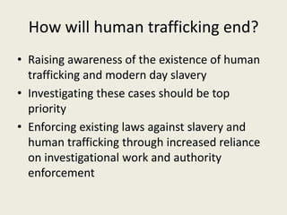 How will human trafficking end?
• Raising awareness of the existence of human
  trafficking and modern day slavery
• Investigating these cases should be top
  priority
• Enforcing existing laws against slavery and
  human trafficking through increased reliance
  on investigational work and authority
  enforcement
 