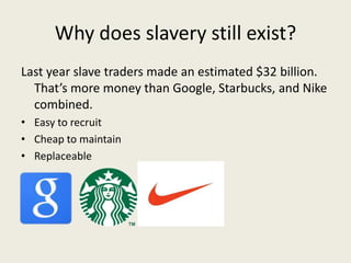 Why does slavery still exist?
Last year slave traders made an estimated $32 billion.
  That’s more money than Google, Starbucks, and Nike
  combined.
• Easy to recruit
• Cheap to maintain
• Replaceable


• E
 