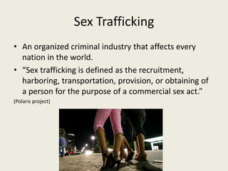 Sex Trafficking
• An organized criminal industry that affects every
  nation in the world.
• “Sex trafficking is defined a...