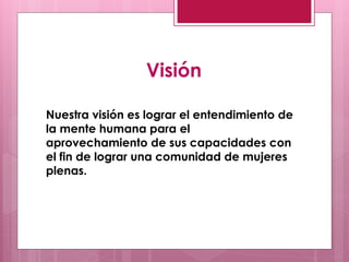 Visión

Nuestra visión es lograr el entendimiento de
la mente humana para el
aprovechamiento de sus capacidades con
el fin de lograr una comunidad de mujeres
plenas.
 