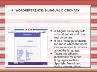    WORDREFERENCE: BILINGUAL DICTIONARY


          http://www.wordreference.com/


                            A biligual dictionary with
                             several entries sort of a
                             real dictionary.
                            It also includes language
                             forums in which the users
                             can solve specific doubts
                             about the language.
                            There are different
                             dictionaries for other
                             languages such as
                             Spanish, French and
                             Italian among others.
 