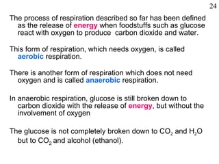 The process of respiration described so far has been defined as the release of  energy   when foodstuffs such as glucose react with oxygen to produce  carbon dioxide and water. This form of respiration, which needs oxygen, is called  aerobic   respiration.  There is another form of respiration which does not need oxygen and is called  anaerobic  respiration. In anaerobic respiration, glucose is still broken down to carbon dioxide with the release of  energy , but without the involvement of oxygen The glucose is not completely broken down to CO 2  and H 2 O but to CO 2  and alcohol (ethanol).  24 