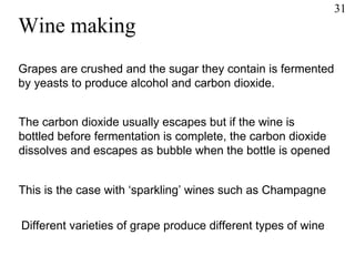Wine making Grapes are crushed and the sugar they contain is fermented  by yeasts to produce alcohol and carbon dioxide. The carbon dioxide usually escapes but if the wine is  bottled before fermentation is complete, the carbon dioxide  dissolves and escapes as bubble when the bottle is opened This is the case with ‘sparkling’ wines such as Champagne Different varieties of grape produce different types of wine 31 