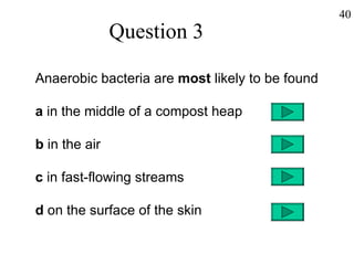 Question 3 Anaerobic bacteria are  most  likely to be found a  in the middle of a compost heap b  in the air c  in fast-flowing streams d  on the surface of the skin 40 