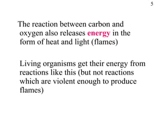 The reaction between carbon and oxygen also releases  energy  in the form of heat and light (flames) Living organisms get their energy from reactions like this (but not reactions which are violent enough to produce flames) 5 